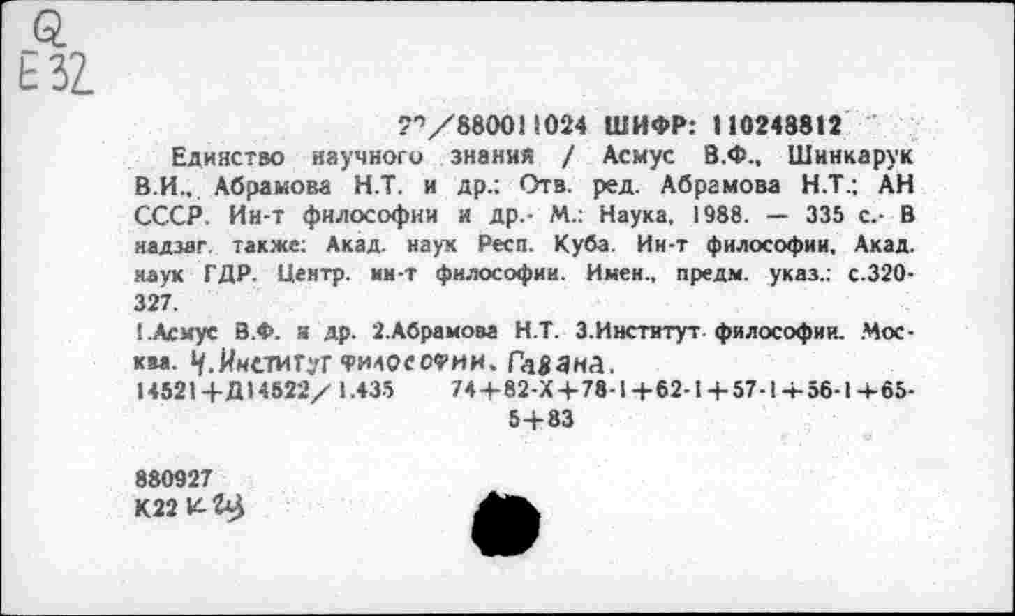 ﻿Q
"'’/880011024 ШИФР: 110248812
Единство научного знания / Асмус В.Ф., Шинкарук В.И., Абрамова Н.Т. и др.: Отв. ред. Абрамова Н.Т.; АН СССР. Ин-т философии и др.- М.: Наука, 1988. — 335 с.- В яадзаг. также: Акад, наук Респ. Куба. Ин-т философии. Акад, наук ГДР. Центр, ин-т философии. Имен., предм. указ.: с.320-327.
!.Асмус В.Ф. я др. 2.Абрамоза Н.Т. 3.Институт-философии. Москва. Институт философии. Гавана.
14521+Д14522/ 1.435	74+82-Х+78-1 +62-14-57-14-56-1 +65-
5+83
880927
К22